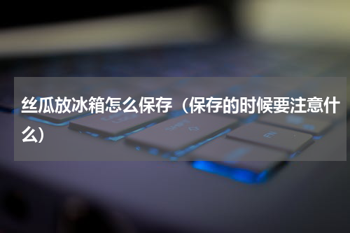 丝瓜放冰箱怎么保存（保存的时候要注意什么）