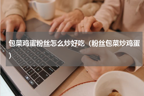 包菜鸡蛋粉丝怎么炒好吃（粉丝包菜炒鸡蛋）