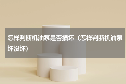 怎样判断机油泵是否损坏（怎样判断机油泵坏没坏）