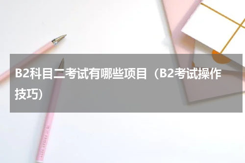 B2科目二考试有哪些项目（B2考试操作技巧）