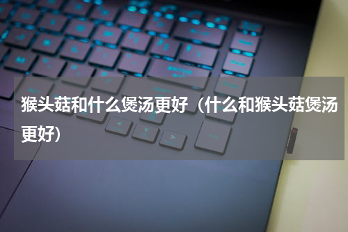 猴头菇和什么煲汤更好（什么和猴头菇煲汤更好）