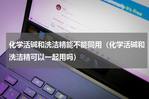 化学活碱和洗洁精能不能同用（化学活碱和洗洁精可以一起用吗）