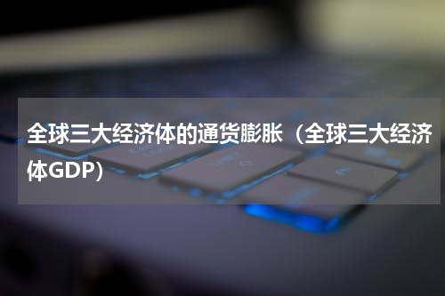 全球三大经济体的通货膨胀（全球三大经济体GDP）