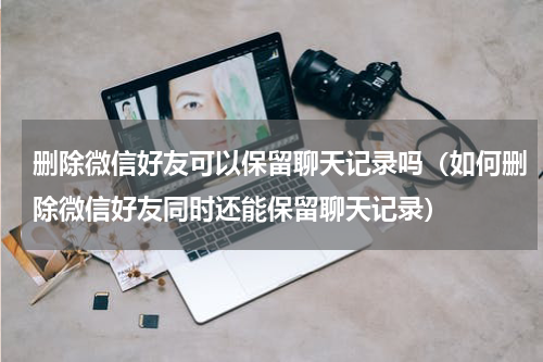 删除微信好友可以保留聊天记录吗（如何删除微信好友同时还能保留聊天记录）