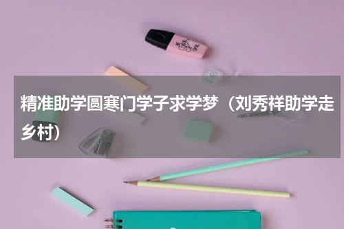 精准助学圆寒门学子求学梦（刘秀祥助学走乡村）