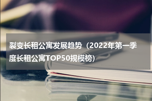 裂变长租公寓发展趋势（2022年第一季度长租公寓TOP50规模榜）