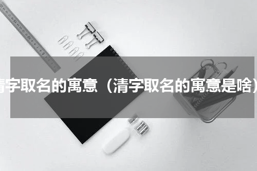 清字取名的寓意（清字取名的寓意是啥）