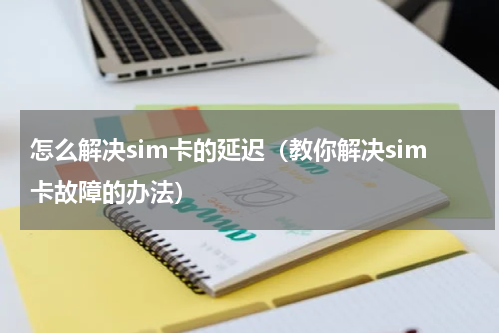 怎么解决sim卡的延迟（教你解决sim卡故障的办法）