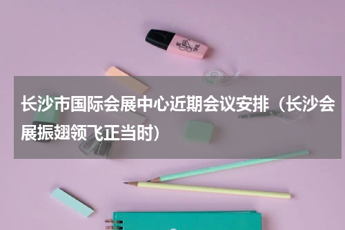 长沙市国际会展中心近期会议安排（长沙会展振翅领飞正当时）