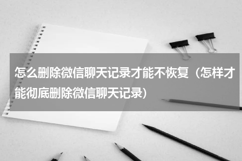 怎么删除微信聊天记录才能不恢复（怎样才能彻底删除微信聊天记录）