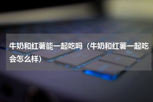 牛奶和红薯能一起吃吗（牛奶和红薯一起吃会怎么样）