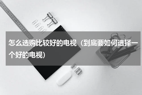 怎么选购比较好的电视（到底要如何选择一个好的电视）