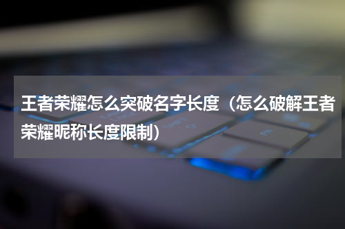 王者荣耀怎么突破名字长度（怎么破解王者荣耀昵称长度限制）