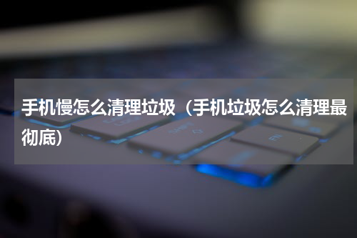 手机慢怎么清理垃圾（手机垃圾怎么清理最彻底）