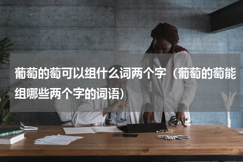 葡萄的萄可以组什么词两个字（葡萄的萄能组哪些两个字的词语）