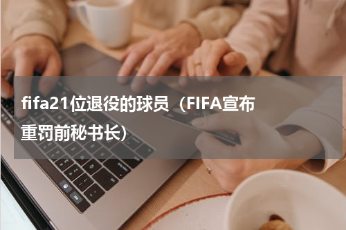 fifa21位退役的球员（FIFA宣布重罚前秘书长）
