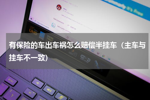 有保险的车出车祸怎么赔偿半挂车（主车与挂车不一致）