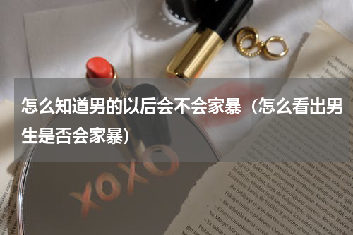 怎么知道男的以后会不会家暴（怎么看出男生是否会家暴）