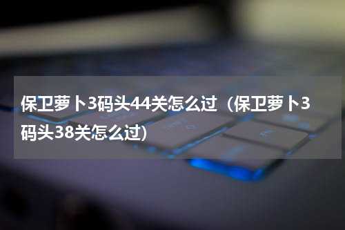 保卫萝卜3码头44关怎么过（保卫萝卜3码头38关怎么过）