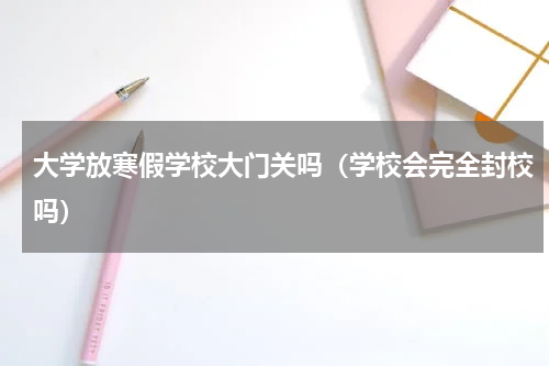 大学放寒假学校大门关吗（学校会完全封校吗）