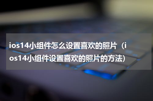 ios14小组件怎么设置喜欢的照片（ios14小组件设置喜欢的照片的方法）