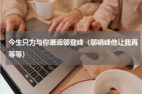 今生只为与你邂逅邬登峰（邬峭峰他让我再等等）