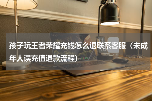 孩子玩王者荣耀充钱怎么退联系客服（未成年人误充值退款流程）