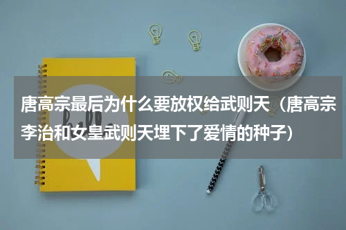 唐高宗最后为什么要放权给武则天（唐高宗李治和女皇武则天埋下了爱情的种子）
