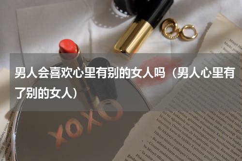 男人会喜欢心里有别的女人吗（男人心里有了别的女人）