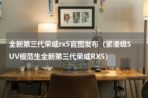 全新第三代荣威rx5官图发布（紧凑级SUV模范生全新第三代荣威RX5）