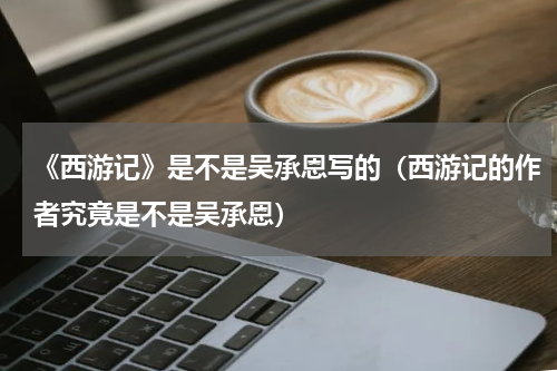《西游记》是不是吴承恩写的（西游记的作者究竟是不是吴承恩）