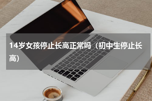 14岁女孩停止长高正常吗（初中生停止长高）