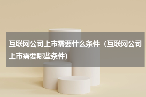 互联网公司上市需要什么条件（互联网公司上市需要哪些条件）