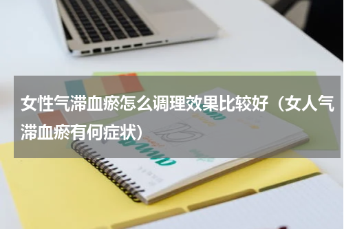 女性气滞血瘀怎么调理效果比较好（女人气滞血瘀有何症状）