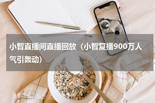 小智直播间直播回放（小智复播900万人气引轰动）