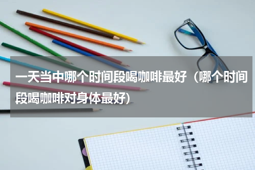 一天当中哪个时间段喝咖啡最好（哪个时间段喝咖啡对身体最好）