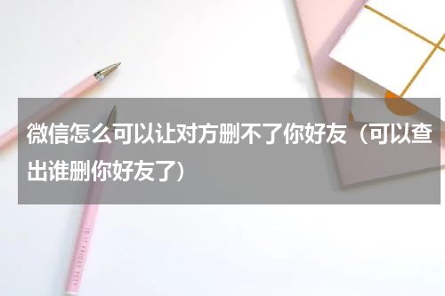 微信怎么可以让对方删不了你好友（可以查出谁删你好友了）