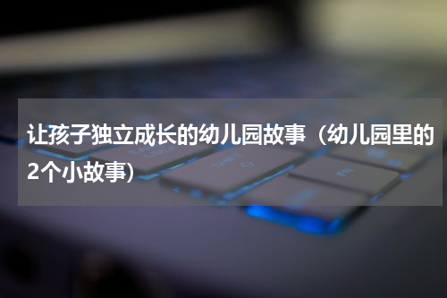 让孩子独立成长的幼儿园故事（幼儿园里的2个小故事）