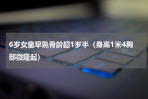 6岁女童早熟骨龄超1岁半（身高1米4胸部微隆起）