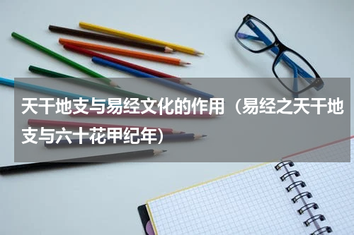 天干地支与易经文化的作用（易经之天干地支与六十花甲纪年）