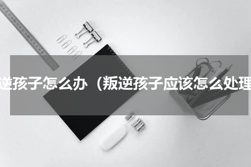 叛逆孩子怎么办（叛逆孩子应该怎么处理）