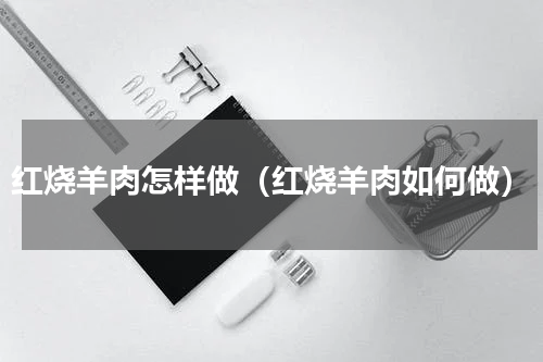 红烧羊肉怎样做（红烧羊肉如何做）