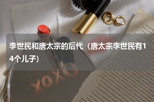 李世民和唐太宗的后代（唐太宗李世民有14个儿子）