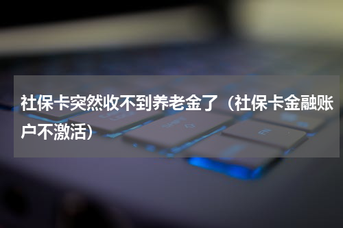 社保卡突然收不到养老金了（社保卡金融账户不激活）