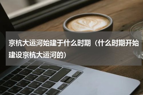 京杭大运河始建于什么时期（什么时期开始建设京杭大运河的）
