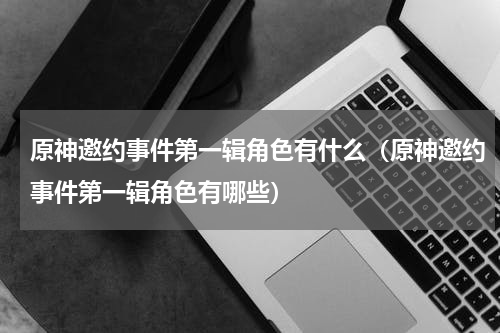 原神邀约事件第一辑角色有什么（原神邀约事件第一辑角色有哪些）