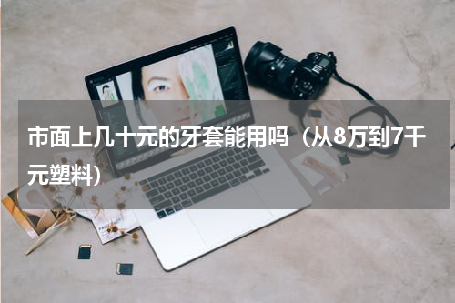 市面上几十元的牙套能用吗（从8万到7千元塑料）