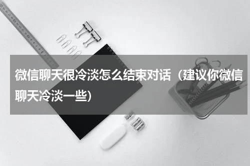 微信聊天很冷淡怎么结束对话（建议你微信聊天冷淡一些）