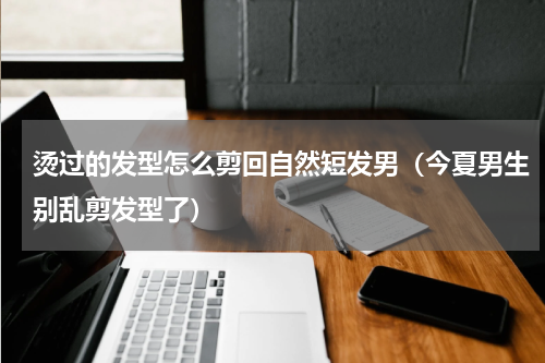 烫过的发型怎么剪回自然短发男（今夏男生别乱剪发型了）