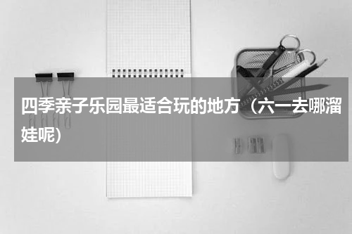 四季亲子乐园最适合玩的地方（六一去哪溜娃呢）